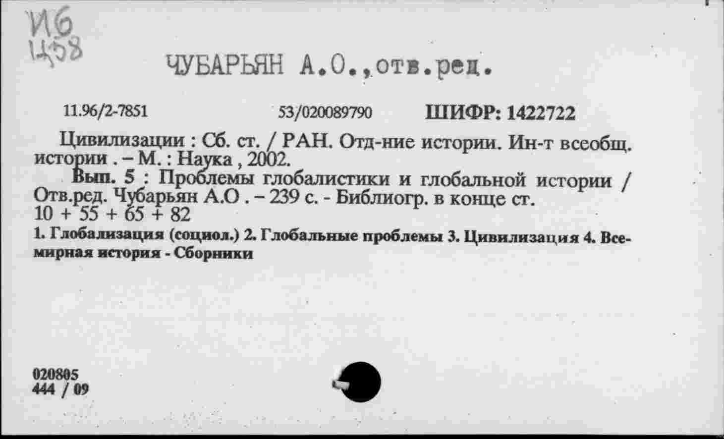 ﻿ЧУБАРЬЯН А.О.,отв.рец.
11.96/2-7851	53/020089790 ШИФР: 1422722
Цивилизации : Сб. ст. / РАН. Отд-ние истории. Ин-т всеобщ, истории . - М.: Наука, 2002.
Выл. 5 : Проблемы глобалистики и глобальной истории / Отв.ред. Чубарьян А.О. - 239 с. - Библиогр. в конце ст.
10 + 55 + 65 + 82
1. Глобализация (социол.) 2. Глобальные проблемы 3. Цивилизация 4. Всемирная история - Сборники
020805
444 / 09